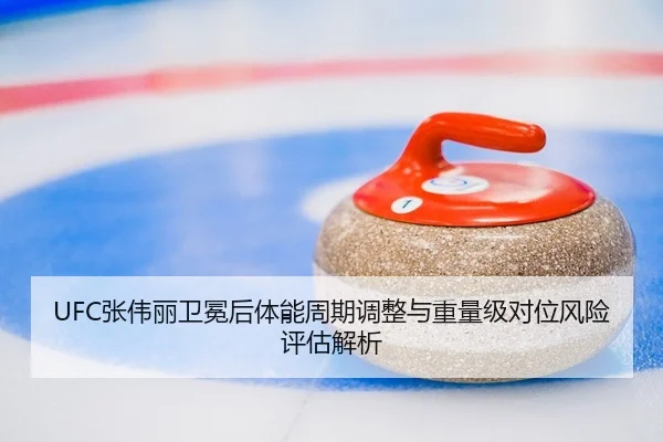 UFC张伟丽卫冕后体能周期调整与重量级对位风险评估解析